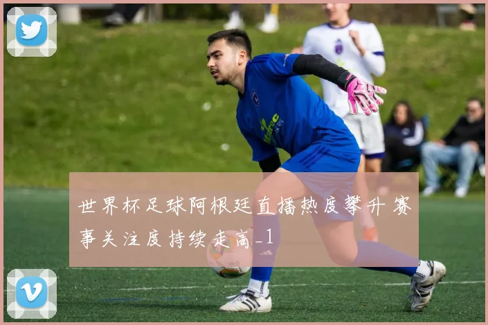 世界杯足球阿根廷直播热度攀升 赛事关注度持续走高_1