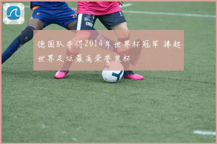 德国队夺得2014年世界杯冠军 捧起世界足坛最高荣誉奖杯