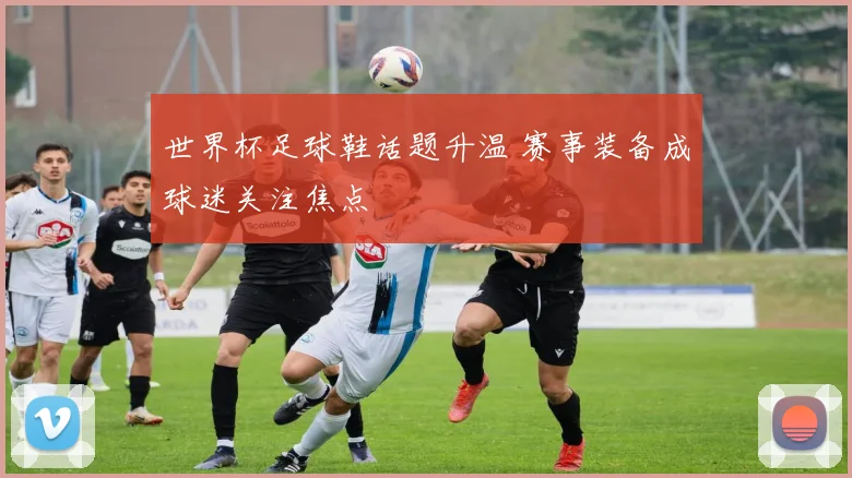 世界杯足球鞋话题升温 赛事装备成球迷关注焦点