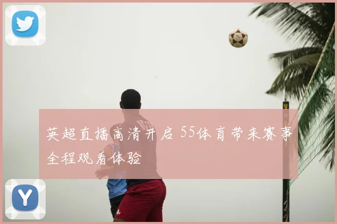 英超直播高清开启 55体育带来赛事全程观看体验