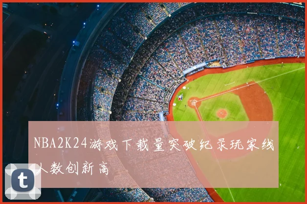 NBA2K24游戏下载量突破纪录玩家线人数创新高
