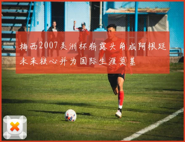 梅西2007美洲杯崭露头角成阿根廷未来核心并为国际生涯奠基
