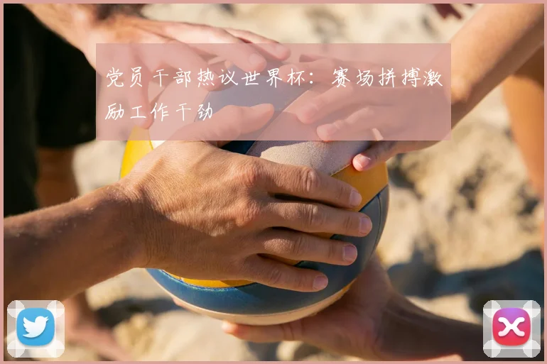 党员干部热议世界杯:赛场拼搏激励工作干劲