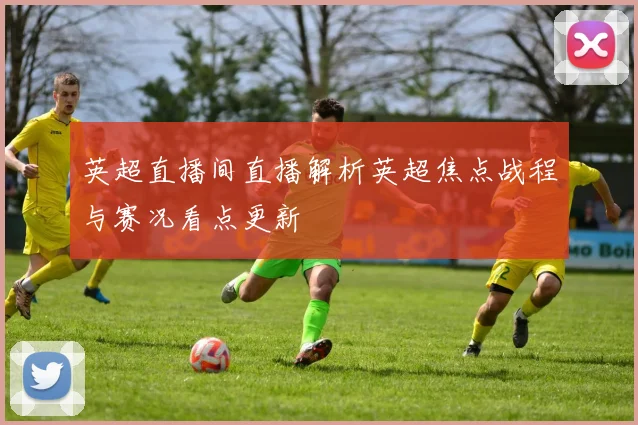 英超直播间直播解析英超焦点战程与赛况看点更新