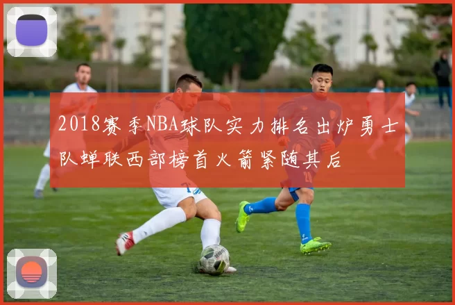 2018赛季NBA球队实力排名出炉勇士队蝉联西部榜首火箭紧随其后