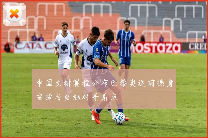 中国女排赛程公布巴黎奥运前热身安排与分组对手看点