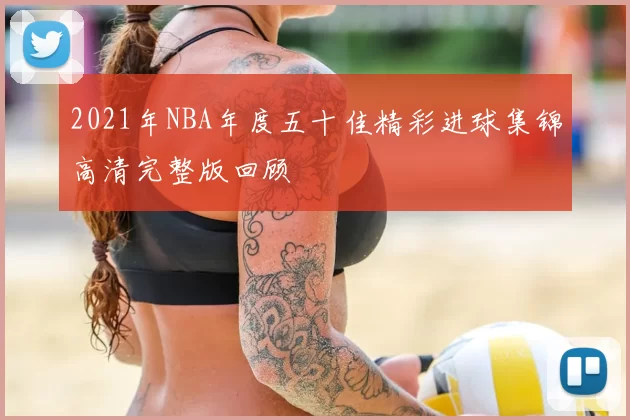 2021年NBA年度五十佳精彩进球集锦高清完整版回顾