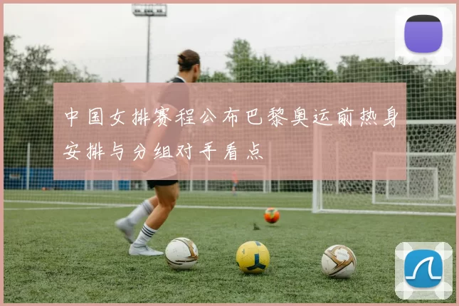 中国女排赛程公布巴黎奥运前热身安排与分组对手看点