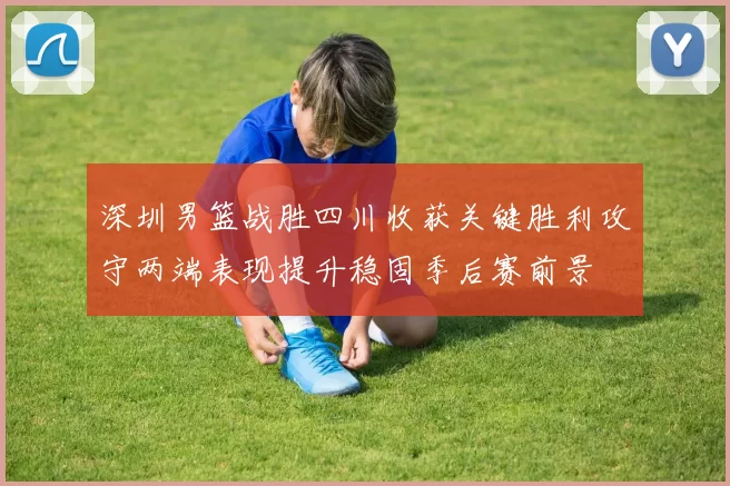 深圳男篮战胜四川收获关键胜利攻守两端表现提升稳固季后赛前景