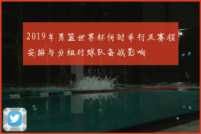 2019年男篮世界杯何时举行及赛程安排与分组对球队备战影响