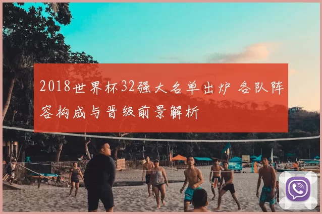 2018世界杯32强大名单出炉 各队阵容构成与晋级前景解析