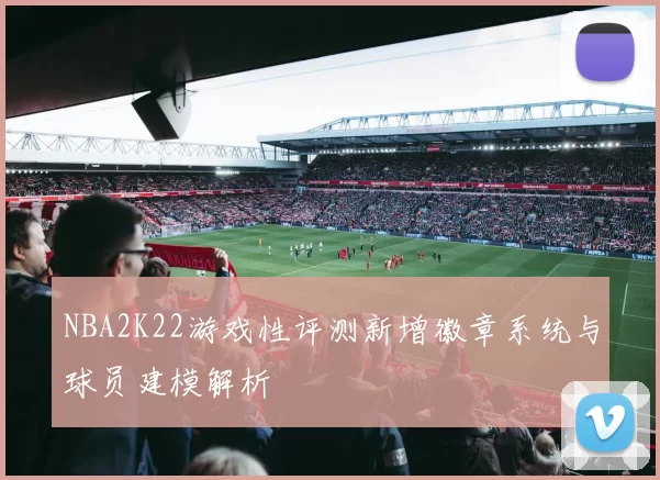 NBA2K22游戏性评测新增徽章系统与球员建模解析