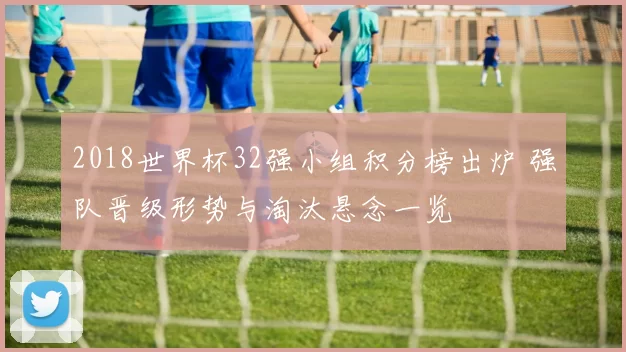 2018世界杯32强小组积分榜出炉 强队晋级形势与淘汰悬念一览