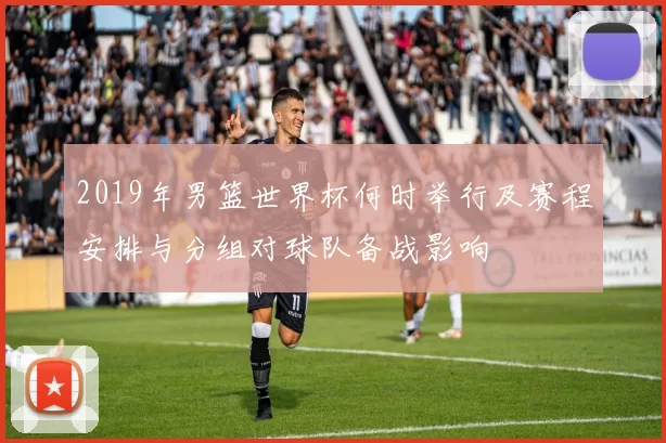 2019年男篮世界杯何时举行及赛程安排与分组对球队备战影响