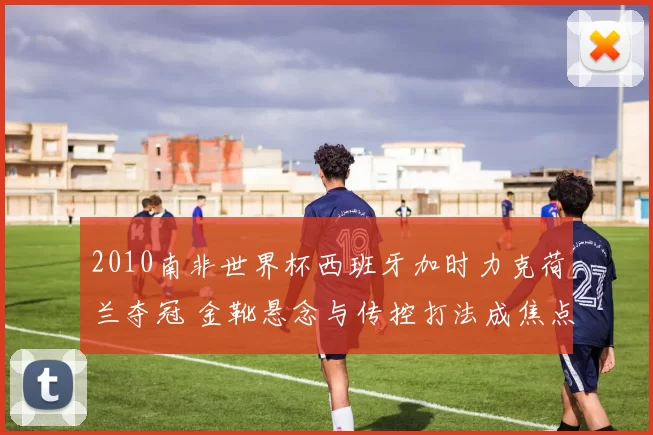 2010南非世界杯西班牙加时力克荷兰夺冠 金靴悬念与传控打法成焦点